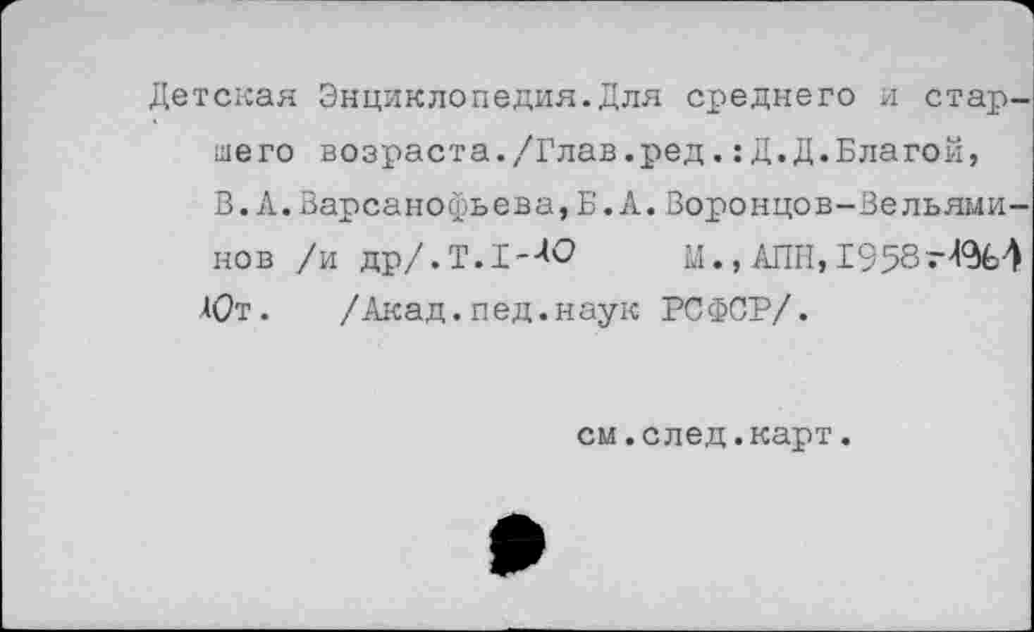 ﻿Детская Энциклопедия.Для среднего и старшего возраста./Глав.ред.:Д.Д.Благой, В. А.Варсанофьева,Б.А.Воронцов-Вельяминов /и др/.Т.1-ЛО М.,АПН, 1958
Ют. /Акад.пед.наук РСФСР/.
см.след.карт.